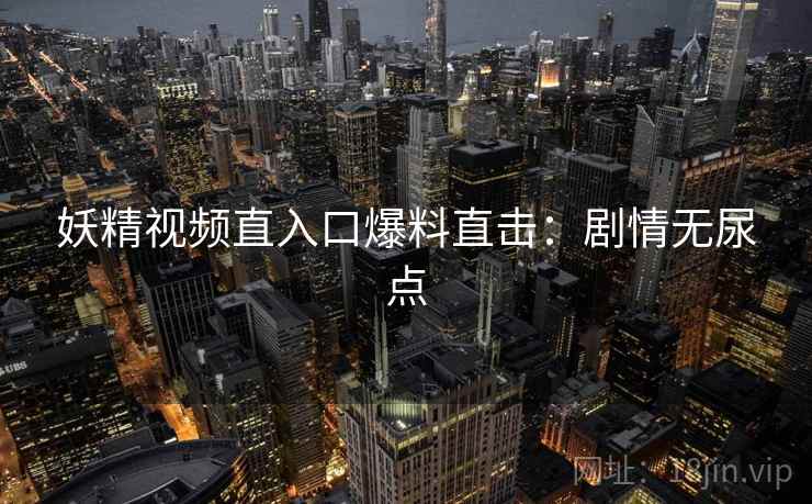 妖精视频直入口爆料直击：剧情无尿点