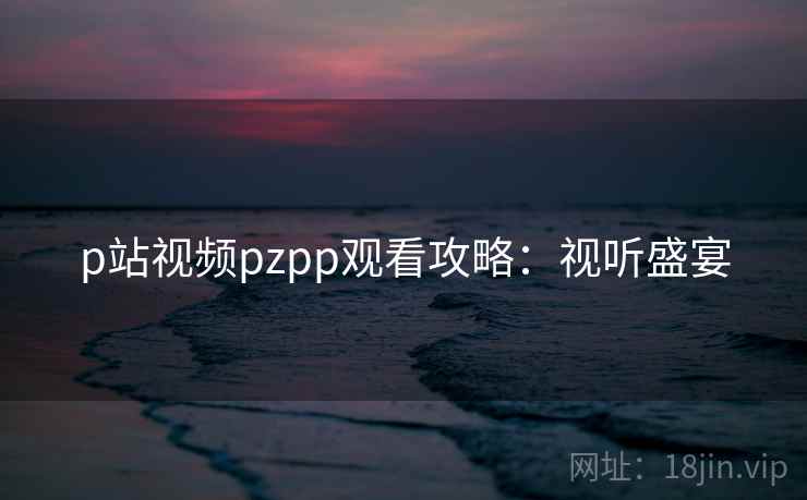 p站视频pzpp观看攻略：视听盛宴
