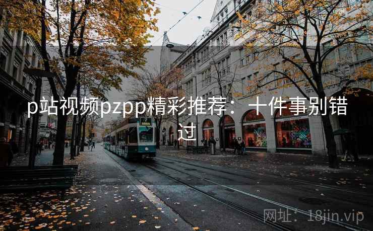 p站视频pzpp精彩推荐：十件事别错过