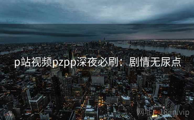 p站视频pzpp深夜必刷:剧情无尿点 p站视频pzpp深夜必刷:剧情无尿点
