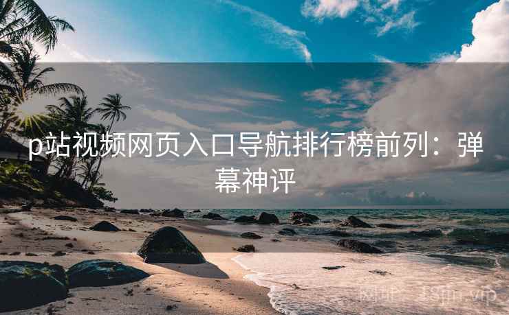 p站视频网页入口导航排行榜前列:弹幕神评 p站视频网页入口导航排行榜前列:弹幕神评